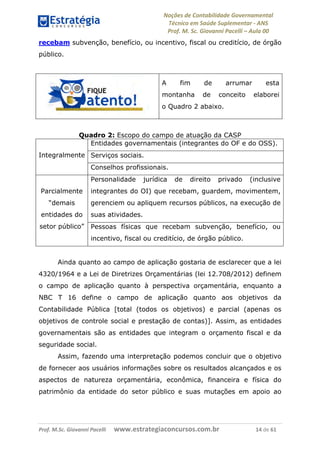 Noções de Contabilidade Governamental  
Técnico em Saúde Suplementar ‐ ANS 
Prof. M. Sc. Giovanni Pacelli – Aula 00
recebam subvenção, benefício, ou incentivo, fiscal ou creditício, de órgão
público.
A fim de arrumar esta
montanha de conceito elaborei
o Quadro 2 abaixo.
Quadro 2: Escopo do campo de atuação da CASP
Entidades governamentais (integrantes do OF e do OSS).
Serviços sociais.Integralmente
Conselhos profissionais.
Personalidade jurídica de direito privado (inclusive
integrantes do OI) que recebam, guardem, movimentem,
gerenciem ou apliquem recursos públicos, na execução de
suas atividades.
Parcialmente
“demais
entidades do
setor público” Pessoas físicas que recebam subvenção, benefício, ou
incentivo, fiscal ou creditício, de órgão público.
Ainda quanto ao campo de aplicação gostaria de esclarecer que a lei
4320/1964 e a Lei de Diretrizes Orçamentárias (lei 12.708/2012) definem
o campo de aplicação quanto à perspectiva orçamentária, enquanto a
NBC T 16 define o campo de aplicação quanto aos objetivos da
Contabilidade Pública [total (todos os objetivos) e parcial (apenas os
objetivos de controle social e prestação de contas)]. Assim, as entidades
governamentais são as entidades que integram o orçamento fiscal e da
seguridade social.
Assim, fazendo uma interpretação podemos concluir que o objetivo
de fornecer aos usuários informações sobre os resultados alcançados e os
aspectos de natureza orçamentária, econômica, financeira e física do
patrimônio da entidade do setor público e suas mutações em apoio ao
Prof. M.Sc. Giovanni Pacelli      www.estrategiaconcursos.com.br                           14 de 61
 