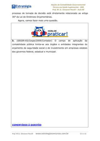 Noções de Contabilidade Governamental  
Técnico em Saúde Suplementar ‐ ANS 
Prof. M. Sc. Giovanni Pacelli – Aula 00
processo de tomada de decisão está diretamente relacionado ao artigo
36º da Lei de Diretrizes Orçamentárias.
Agora, vamos fazer mais uma questão.
3. (SEGER-ES/Cespe/2009/Contador) O campo de aplicação da
contabilidade pública limita-se aos órgãos e entidades integrantes do
orçamento da seguridade social e de investimento em empresas estatais
dos governos federal, estadual e municipal.
COMENTÁRIO À QUESTÃO
Prof. M.Sc. Giovanni Pacelli      www.estrategiaconcursos.com.br                           15 de 61
 