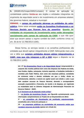 Noções de Contabilidade Governamental  
Técnico em Saúde Suplementar ‐ ANS 
Prof. M. Sc. Giovanni Pacelli – Aula 00
3. (SEGER-ES/Cespe/2009/Contador) O campo de aplicação da
contabilidade pública limita-se aos órgãos e entidades integrantes do
orçamento da seguridade social e de investimento em empresas estatais
dos governos federal, estadual e municipal.
ERRADO, o campo de aplicação abrange as entidades do setor
público. Entre estas entidade estão os Conselhos Profissionais e os
Serviços Sociais que ficaram fora da assertiva. Quanto às
entidades do orçamento de investimento estas estão abrangidas
parcialmente pelo campo de aplicação da CASP, o que não quer
dizer que devem adotar o regime contábil da CASP, conforme vimos no
art. 36 da lei 12.708/2012 (LDO).
Dessa forma, os serviços sociais e os conselhos profissionais são
entidades que devem aplicar integralmente a CASP. Reforçando mais uma
vez a idéia que existem entidades devem adotar integralmente a
CASP, mas que não integram o OF e OSS segue o disposto na lei
12.708/2012 (LDO):
Art. 6º Os Orçamentos Fiscal e da Seguridade Social compreenderão o
conjunto das receitas públicas bem como das despesas dos Poderes da União,
seus fundos, órgãos, autarquias, inclusive especiais, e fundações instituídas e
mantidas pelo Poder Público, bem como das empresas públicas, sociedades
de economia mista e demais entidades em que a União, direta ou
indiretamente, detenha a maioria do capital social com direito a voto e que
dela recebam recursos do Tesouro Nacional, devendo a correspondente
execução orçamentária e financeira, da receita e da despesa, ser registrada
na modalidade total no Sistema Integrado de Administração Financeira do
Governo Federal – SIAFI.
§ 1º Excluem-se do disposto neste artigo:
I – os fundos de incentivos fiscais, que figurarão exclusivamente como
informações complementares ao Projeto de Lei Orçamentária de 2013;
II – os conselhos de fiscalização de profissão regulamentada,
constituídos sob a forma de autarquia; e
III – as empresas públicas ou sociedades de economia mista que
recebam recursos da União apenas em virtude de:
Prof. M.Sc. Giovanni Pacelli      www.estrategiaconcursos.com.br                           16 de 61
 