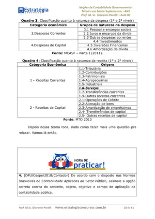 Noções de Contabilidade Governamental  
Técnico em Saúde Suplementar ‐ ANS 
Prof. M. Sc. Giovanni Pacelli – Aula 00
Quadro 3: Classificação quanto à natureza da despesa (1º e 2º níveis)
Categoria econômica Grupos de natureza da despesa
3.1 Pessoal e encargos sociais
3.2 Juros e encargos da dívida3.Despesas Correntes
3.3 Outras despesas correntes
4.4 Investimentos
4.5 Inversões Financeiras4.Despesas de Capital
4.6 Amortização da dívida
Fonte: MCASP – Parte I (2011).
Quadro 4: Classificação quanto à natureza da receita (1º e 2º níveis)
Categoria Econômica Origem
1.1-Tributária
1.2-Contribuições
1.3-Patrimoniais
1.4-Agropecuárias
1.5-Industriais
1.6-Serviços
1.7-Transferências correntes
1 - Receitas Correntes
1.9-Outras receitas correntes
2.1-Operações de Crédito
2.2-Alienação de bens
2.3-Amortização de empréstimos
2.4- Transferências de capital
2 - Receitas de Capital
2.5- Outras receitas de capital
Fonte: MTO 2013
Depois dessa teoria toda, nada como fazer mais uma questão pra
relaxar. Vamos lá então.
4. (DPU/Cespe/2010/Contador) De acordo com o disposto nas Normas
Brasileiras de Contabilidade Aplicadas ao Setor Público, assinale a opção
correta acerca do conceito, objeto, objetivo e campo de aplicação da
contabilidade pública.
Prof. M.Sc. Giovanni Pacelli      www.estrategiaconcursos.com.br                           18 de 61
 