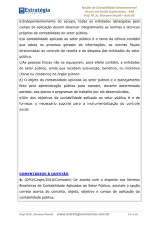 Noções de Contabilidade Governamental  
Técnico em Saúde Suplementar ‐ ANS 
Prof. M. Sc. Giovanni Pacelli – Aula 00
a)Independentemente do escopo, todas as entidades abrangidas pelo
campo de aplicação devem observar integralmente as normas e técnicas
próprias da contabilidade do setor público.
b)A contabilidade aplicada ao setor público é o ramo da ciência contábil
que adota no processo gerador de informações, as normas fiscais
direcionadas ao controle da receita e da despesa das entidades do setor
público.
c)As pessoas físicas não se equiparam, para efeito contábil, a entidades
do setor público, ainda que recebam subvenção, benefício, ou incentivo
(fiscal ou creditício) de órgão público.
d) O objeto da contabilidade aplicada ao setor público é o planejamento
feito pela administração pública para atender, durante determinado
período, aos planos e programas de trabalho por ela desenvolvidos.
e)Um dos objetivos da contabilidade aplicada ao setor público é o de
fornecer o necessário suporte para a instrumentalização do controle
social.
COMENTÁRIOS À QUESTÃO
4. (DPU/Cespe/2010/Contador) De acordo com o disposto nas Normas
Brasileiras de Contabilidade Aplicadas ao Setor Público, assinale a opção
correta acerca do conceito, objeto, objetivo e campo de aplicação da
contabilidade pública.
Prof. M.Sc. Giovanni Pacelli      www.estrategiaconcursos.com.br                           19 de 61
 