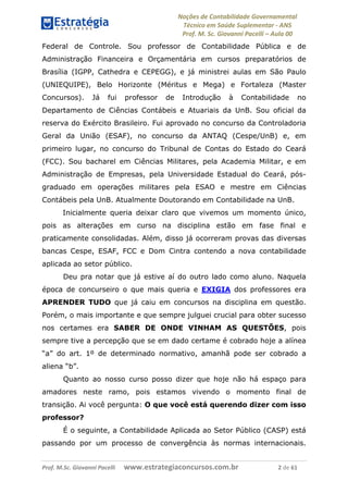 Noções de Contabilidade Governamental  
Técnico em Saúde Suplementar ‐ ANS 
Prof. M. Sc. Giovanni Pacelli – Aula 00
Federal de Controle. Sou professor de Contabilidade Pública e de
Administração Financeira e Orçamentária em cursos preparatórios de
Brasília (IGPP, Cathedra e CEPEGG), e já ministrei aulas em São Paulo
(UNIEQUIPE), Belo Horizonte (Méritus e Mega) e Fortaleza (Master
Concursos). Já fui professor de Introdução à Contabilidade no
Departamento de Ciências Contábeis e Atuariais da UnB. Sou oficial da
reserva do Exército Brasileiro. Fui aprovado no concurso da Controladoria
Geral da União (ESAF), no concurso da ANTAQ (Cespe/UnB) e, em
primeiro lugar, no concurso do Tribunal de Contas do Estado do Ceará
(FCC). Sou bacharel em Ciências Militares, pela Academia Militar, e em
Administração de Empresas, pela Universidade Estadual do Ceará, pós-
graduado em operações militares pela ESAO e mestre em Ciências
Contábeis pela UnB. Atualmente Doutorando em Contabilidade na UnB.
Inicialmente queria deixar claro que vivemos um momento único,
pois as alterações em curso na disciplina estão em fase final e
praticamente consolidadas. Além, disso já ocorreram provas das diversas
bancas Cespe, ESAF, FCC e Dom Cintra contendo a nova contabilidade
aplicada ao setor público.
Deu pra notar que já estive aí do outro lado como aluno. Naquela
época de concurseiro o que mais queria e EXIGIA dos professores era
APRENDER TUDO que já caiu em concursos na disciplina em questão.
Porém, o mais importante e que sempre julguei crucial para obter sucesso
nos certames era SABER DE ONDE VINHAM AS QUESTÕES, pois
sempre tive a percepção que se em dado certame é cobrado hoje a alínea
“a” do art. 1º de determinado normativo, amanhã pode ser cobrado a
aliena “b”.
Quanto ao nosso curso posso dizer que hoje não há espaço para
amadores neste ramo, pois estamos vivendo o momento final de
transição. Ai você pergunta: O que você está querendo dizer com isso
professor?
É o seguinte, a Contabilidade Aplicada ao Setor Público (CASP) está
passando por um processo de convergência às normas internacionais.
Prof. M.Sc. Giovanni Pacelli      www.estrategiaconcursos.com.br                           2 de 61
 
