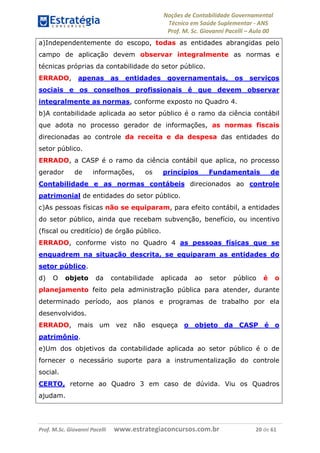 Noções de Contabilidade Governamental  
Técnico em Saúde Suplementar ‐ ANS 
Prof. M. Sc. Giovanni Pacelli – Aula 00
a)Independentemente do escopo, todas as entidades abrangidas pelo
campo de aplicação devem observar integralmente as normas e
técnicas próprias da contabilidade do setor público.
ERRADO, apenas as entidades governamentais, os serviços
sociais e os conselhos profissionais é que devem observar
integralmente as normas, conforme exposto no Quadro 4.
b)A contabilidade aplicada ao setor público é o ramo da ciência contábil
que adota no processo gerador de informações, as normas fiscais
direcionadas ao controle da receita e da despesa das entidades do
setor público.
ERRADO, a CASP é o ramo da ciência contábil que aplica, no processo
gerador de informações, os princípios Fundamentais de
Contabilidade e as normas contábeis direcionados ao controle
patrimonial de entidades do setor público.
c)As pessoas físicas não se equiparam, para efeito contábil, a entidades
do setor público, ainda que recebam subvenção, benefício, ou incentivo
(fiscal ou creditício) de órgão público.
ERRADO, conforme visto no Quadro 4 as pessoas físicas que se
enquadrem na situação descrita, se equiparam as entidades do
setor público.
d) O objeto da contabilidade aplicada ao setor público é o
planejamento feito pela administração pública para atender, durante
determinado período, aos planos e programas de trabalho por ela
desenvolvidos.
ERRADO, mais um vez não esqueça o objeto da CASP é o
patrimônio.
e)Um dos objetivos da contabilidade aplicada ao setor público é o de
fornecer o necessário suporte para a instrumentalização do controle
social.
CERTO, retorne ao Quadro 3 em caso de dúvida. Viu os Quadros
ajudam.
Prof. M.Sc. Giovanni Pacelli      www.estrategiaconcursos.com.br                           20 de 61
 