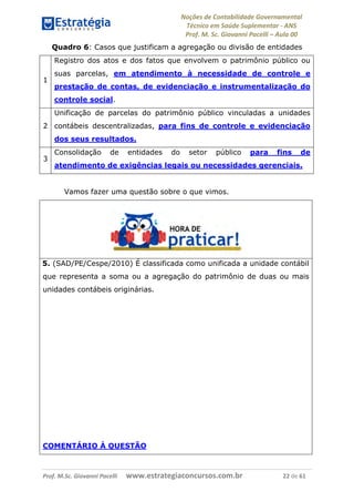 Noções de Contabilidade Governamental  
Técnico em Saúde Suplementar ‐ ANS 
Prof. M. Sc. Giovanni Pacelli – Aula 00
Quadro 6: Casos que justificam a agregação ou divisão de entidades
1
Registro dos atos e dos fatos que envolvem o patrimônio público ou
suas parcelas, em atendimento à necessidade de controle e
prestação de contas, de evidenciação e instrumentalização do
controle social.
2
Unificação de parcelas do patrimônio público vinculadas a unidades
contábeis descentralizadas, para fins de controle e evidenciação
dos seus resultados.
3
Consolidação de entidades do setor público para fins de
atendimento de exigências legais ou necessidades gerenciais.
Vamos fazer uma questão sobre o que vimos.
5. (SAD/PE/Cespe/2010) É classificada como unificada a unidade contábil
que representa a soma ou a agregação do patrimônio de duas ou mais
unidades contábeis originárias.
COMENTÁRIO À QUESTÃO
Prof. M.Sc. Giovanni Pacelli      www.estrategiaconcursos.com.br                           22 de 61
 