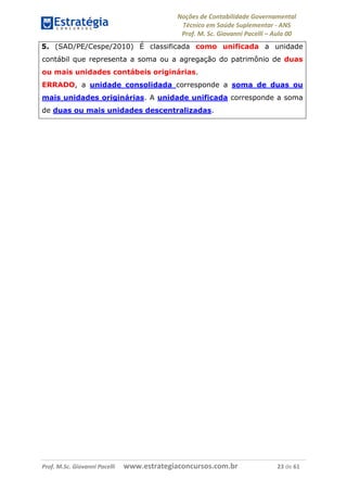 Noções de Contabilidade Governamental  
Técnico em Saúde Suplementar ‐ ANS 
Prof. M. Sc. Giovanni Pacelli – Aula 00
5. (SAD/PE/Cespe/2010) É classificada como unificada a unidade
contábil que representa a soma ou a agregação do patrimônio de duas
ou mais unidades contábeis originárias.
ERRADO, a unidade consolidada corresponde a soma de duas ou
mais unidades originárias. A unidade unificada corresponde a soma
de duas ou mais unidades descentralizadas.
Prof. M.Sc. Giovanni Pacelli      www.estrategiaconcursos.com.br                           23 de 61
 