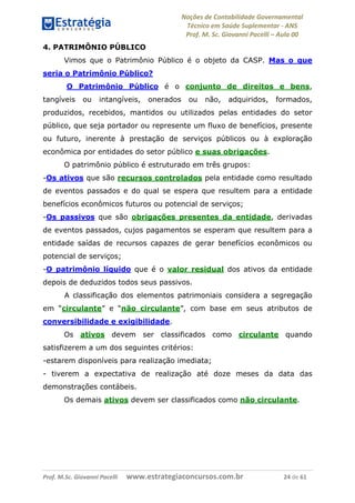 Noções de Contabilidade Governamental  
Técnico em Saúde Suplementar ‐ ANS 
Prof. M. Sc. Giovanni Pacelli – Aula 00
4. PATRIMÔNIO PÚBLICO
Vimos que o Patrimônio Público é o objeto da CASP. Mas o que
seria o Patrimônio Público?
O Patrimônio Público é o conjunto de direitos e bens,
tangíveis ou intangíveis, onerados ou não, adquiridos, formados,
produzidos, recebidos, mantidos ou utilizados pelas entidades do setor
público, que seja portador ou represente um fluxo de benefícios, presente
ou futuro, inerente à prestação de serviços públicos ou à exploração
econômica por entidades do setor público e suas obrigações.
O patrimônio público é estruturado em três grupos:
-Os ativos que são recursos controlados pela entidade como resultado
de eventos passados e do qual se espera que resultem para a entidade
benefícios econômicos futuros ou potencial de serviços;
-Os passivos que são obrigações presentes da entidade, derivadas
de eventos passados, cujos pagamentos se esperam que resultem para a
entidade saídas de recursos capazes de gerar benefícios econômicos ou
potencial de serviços;
-O patrimônio líquido que é o valor residual dos ativos da entidade
depois de deduzidos todos seus passivos.
A classificação dos elementos patrimoniais considera a segregação
em “circulante” e “não circulante”, com base em seus atributos de
conversibilidade e exigibilidade.
Os ativos devem ser classificados como circulante quando
satisfizerem a um dos seguintes critérios:
-estarem disponíveis para realização imediata;
- tiverem a expectativa de realização até doze meses da data das
demonstrações contábeis.
Os demais ativos devem ser classificados como não circulante.
Prof. M.Sc. Giovanni Pacelli      www.estrategiaconcursos.com.br                           24 de 61
 
