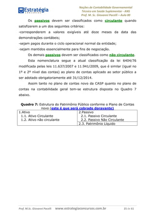 Noções de Contabilidade Governamental  
Técnico em Saúde Suplementar ‐ ANS 
Prof. M. Sc. Giovanni Pacelli – Aula 00
Os passivos devem ser classificados como circulante quando
satisfizerem a um dos seguintes critérios:
-corresponderem a valores exigíveis até doze meses da data das
demonstrações contábeis;
-sejam pagos durante o ciclo operacional normal da entidade;
-sejam mantidos essencialmente para fins de negociação.
Os demais passivos devem ser classificados como não circulante.
Esta nomenclatura segue a atual classificação da lei 6404/76
modificada pelas leis 11.637/2007 e 11.941/2009, que é similar (igual no
1º e 2º nível das contas) ao plano de contas aplicado ao setor público a
ser adotado obrigatoriamente até 31/12/2014.
Assim tanto no plano de contas novo da CASP quanto no plano de
contas na contabilidade geral tem-se estrutura disposta no Quadro 7
abaixo.
Quadro 7: Estrutura do Patrimônio Público conforme o Plano de Contas
novo (este é que será cobrado doravante)
1.Ativo 2.Passivo
1.1. Ativo Circulante 2.1. Passivo Circulante
2.2. Passivo Não Circulante1.2. Ativo não circulante
2.3. Patrimônio Líquido
Prof. M.Sc. Giovanni Pacelli      www.estrategiaconcursos.com.br                           25 de 61
 