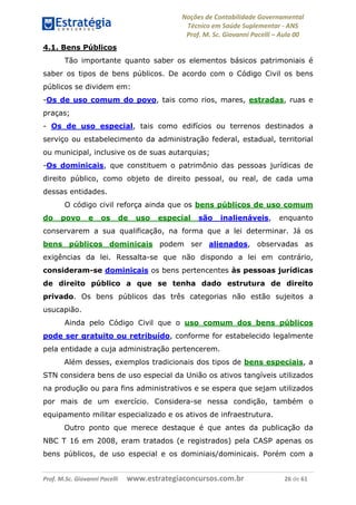 Noções de Contabilidade Governamental  
Técnico em Saúde Suplementar ‐ ANS 
Prof. M. Sc. Giovanni Pacelli – Aula 00
4.1. Bens Públicos
Tão importante quanto saber os elementos básicos patrimoniais é
saber os tipos de bens públicos. De acordo com o Código Civil os bens
públicos se dividem em:
-Os de uso comum do povo, tais como rios, mares, estradas, ruas e
praças;
- Os de uso especial, tais como edifícios ou terrenos destinados a
serviço ou estabelecimento da administração federal, estadual, territorial
ou municipal, inclusive os de suas autarquias;
-Os dominicais, que constituem o patrimônio das pessoas jurídicas de
direito público, como objeto de direito pessoal, ou real, de cada uma
dessas entidades.
O código civil reforça ainda que os bens públicos de uso comum
do povo e os de uso especial são inalienáveis, enquanto
conservarem a sua qualificação, na forma que a lei determinar. Já os
bens públicos dominicais podem ser alienados, observadas as
exigências da lei. Ressalta-se que não dispondo a lei em contrário,
consideram-se dominicais os bens pertencentes às pessoas jurídicas
de direito público a que se tenha dado estrutura de direito
privado. Os bens públicos das três categorias não estão sujeitos a
usucapião.
Ainda pelo Código Civil que o uso comum dos bens públicos
pode ser gratuito ou retribuído, conforme for estabelecido legalmente
pela entidade a cuja administração pertencerem.
Além desses, exemplos tradicionais dos tipos de bens especiais, a
STN considera bens de uso especial da União os ativos tangíveis utilizados
na produção ou para fins administrativos e se espera que sejam utilizados
por mais de um exercício. Considera-se nessa condição, também o
equipamento militar especializado e os ativos de infraestrutura.
Outro ponto que merece destaque é que antes da publicação da
NBC T 16 em 2008, eram tratados (e registrados) pela CASP apenas os
bens públicos, de uso especial e os dominiais/dominicais. Porém com a
Prof. M.Sc. Giovanni Pacelli      www.estrategiaconcursos.com.br                           26 de 61
 