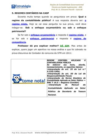 Noções de Contabilidade Governamental  
Técnico em Saúde Suplementar ‐ ANS 
Prof. M. Sc. Giovanni Pacelli – Aula 00
5. REGIMES CONTÁBEIS NA CASP
Durante muito tempo quando se perguntava em prova: Qual o
regime da contabilidade pública? A sua resposta deveria ser: o
regime misto. Hoje se cai essa pergunta na sua prova, você deve
indagar-se: Sob o enfoque orçamentário ou sob o enfoque
patrimonial?
Se for sob o enfoque orçamentário a resposta é regime misto, e
se for sob o enfoque patrimonial a resposta é regime de
competência.
Professor dá pra explicar melhor? DÁ SIM. Mas antes de
explicar, quero jogar um aperitivo na nossa análise e que foi cobrado na
prova discursiva de Contador do concurso do STM em 2011:
REGIME CONTÁBIL APLICADO À
CONTABILIDADE PÚBLICA
Ao elaborar seu texto, aborde,
necessariamente, os seguintes tópicos:
-interpretação do art. 35 da Lei n.º
4.320/1964;
-interpretação do art. 50 da Lei de
Responsabilidade Fiscal;
-interpretação da Norma Brasileira de
Contabilidade Aplicada ao Setor Público —
NBC T 16.5 – Registro Contábil;
-interpretação do Manual de
Contabilidade Aplicado ao Setor
Público da Secretaria do Tesouro
Nacional.
Prof. M.Sc. Giovanni Pacelli      www.estrategiaconcursos.com.br                           28 de 61
 