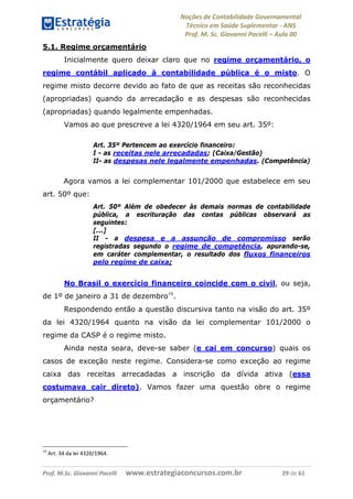 Noções de Contabilidade Governamental  
Técnico em Saúde Suplementar ‐ ANS 
Prof. M. Sc. Giovanni Pacelli – Aula 00
Prof. M.Sc. Giovanni Pacelli      www.estrategiaconcursos.com.br                           29 de 61
5.1. Regime orçamentário
Inicialmente quero deixar claro que no regime orçamentário, o
regime contábil aplicado à contabilidade pública é o misto. O
regime misto decorre devido ao fato de que as receitas são reconhecidas
(apropriadas) quando da arrecadação e as despesas são reconhecidas
(apropriadas) quando legalmente empenhadas.
Vamos ao que prescreve a lei 4320/1964 em seu art. 35º:
Art. 35º Pertencem ao exercício financeiro:
I - as receitas nele arrecadadas; (Caixa/Gestão)
II- as despesas nele legalmente empenhadas. (Competência)
Agora vamos a lei complementar 101/2000 que estabelece em seu
art. 50º que:
Art. 50º Além de obedecer às demais normas de contabilidade
pública, a escrituração das contas públicas observará as
seguintes:
[...]
II - a despesa e a assunção de compromisso serão
registradas segundo o regime de competência, apurando-se,
em caráter complementar, o resultado dos fluxos financeiros
pelo regime de caixa;
No Brasil o exercício financeiro coincide com o civil, ou seja,
de 1º de janeiro a 31 de dezembro10
.
Respondendo então a questão discursiva tanto na visão do art. 35º
da lei 4320/1964 quanto na visão da lei complementar 101/2000 o
regime da CASP é o regime misto.
Ainda nesta seara, deve-se saber (e cai em concurso) quais os
casos de exceção neste regime. Considera-se como exceção ao regime
caixa das receitas arrecadadas a inscrição da dívida ativa (essa
costumava cair direto). Vamos fazer uma questão obre o regime
orçamentário?
10
 Art. 34 da lei 4320/1964. 
 