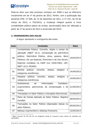 Noções de Contabilidade Governamental  
Técnico em Saúde Suplementar ‐ ANS 
Prof. M. Sc. Giovanni Pacelli – Aula 00
Prof. M.Sc. Giovanni Pacelli      www.estrategiaconcursos.com.br                           3 de 61
Pode-se dizer que este processo começou em 2008 e que se efetivaria
inicialmente em de 1º de janeiro de 2012. Porém, com a publicação das
portarias STN: nº 828, de 14 de dezembro de 2011, e nº 231, de 29 de
março de 2012, e 753/2012, a mudança integral quanto à nova
contabilidade pública (plano de contas, escrituração) deve ser efetuada a
partir de 1º de janeiro de 2013 e encerrada até 20141
.
2. CRONOGRAMA DAS AULAS
A seguir apresento o cronograma das aulas:
Aula Conteúdo Data
00
Contabilidade Pública: Conceito, objeto e campo de
aplicação (NBCT 16.1). Composição do patrimônio
público: Patrimônio Público, ativo, passivo. Bens
Públicos: De uso Especial, Dominiais e de Uso Gerais.
Regimes contábeis na CASP (Lei 4320/1964; LRF;
NBCT 16.5; MCASP).
14/04/2013
01
Receita pública: conceito, etapas, estágios e
categorias econômicas.
14/04/2013
02
Despesa pública: conceito, etapas, estágios e
categorias econômicas.
14/04/2013
03
Subsistemas de Informações Contábeis:
orçamentário, patrimonial, de compensação e de
custos.
21/04/2013
04 Transações no Setor Público e Variações Patrimoniais. 21/04/2013
05
Plano de Contas Aplicado ao Setor Público. Registro
Contábil.
28/04/2013
06
Transações no Setor Público (Operações típicas no
setor Público).
05/05/2013
07 Balanço orçamentário e Balanço financeiro. 12/05/2013
1
  Alguns  manuais  da  STN  são  de  uso  obrigatório  desde  já.  Enquanto  outros  devem  ser  adotados  até 
31/12/2014.  
 