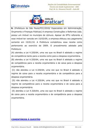 Noções de Contabilidade Governamental  
Técnico em Saúde Suplementar ‐ ANS 
Prof. M. Sc. Giovanni Pacelli – Aula 00
Prof. M.Sc. Giovanni Pacelli      www.estrategiaconcursos.com.br                           30 de 61
6. (Prefeitura de São Paulo/FCC/2010/ Especialista em Administração,
Orçamento e Finanças Públicas) A empresa Construções e Reformas Ltda.
possui um imóvel no município de Lêmure. Apesar do IPTU referente a
esse imóvel ter vencido em 15/03/09, a empresa efetuou seu pagamento
somente em 15/01/10. A Prefeitura contabilizou essa receita como
pertencente ao exercício de 2009. O procedimento adotado pela
Prefeitura:
(A) atendeu a Lei 4.320/64, uma vez que no Brasil é adotado o regime
de competência tanto para a receita como para a despesa orçamentária.
(B) atendeu a Lei 4.320/64, uma vez que no Brasil é adotado o regime
de competência para a receita orçamentária e de caixa para a despesa
orçamentária.
(C) não atendeu a Lei 4.320/64, uma vez que no Brasil é adotado o
regime de caixa para a receita orçamentária e de competência para a
despesa orçamentária.
(D) não atendeu a Lei 4.320/64, uma vez que no Brasil é adotado o
regime de competência para a receita orçamentária e de caixa para a
despesa orçamentária.
(E) atendeu a Lei 4.320/64, uma vez que no Brasil é adotado o regime
de caixa para a receita orçamentária e de competência para a despesa
orçamentária.
COMENTÁRIOS À QUESTÃO
 