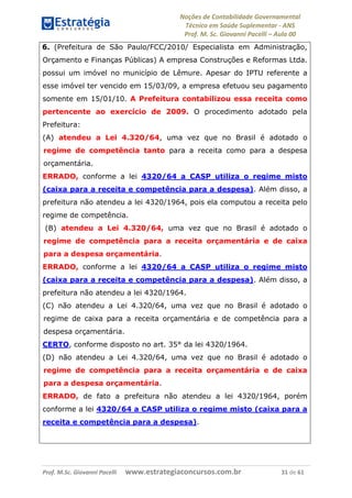 Noções de Contabilidade Governamental  
Técnico em Saúde Suplementar ‐ ANS 
Prof. M. Sc. Giovanni Pacelli – Aula 00
6. (Prefeitura de São Paulo/FCC/2010/ Especialista em Administração,
Orçamento e Finanças Públicas) A empresa Construções e Reformas Ltda.
possui um imóvel no município de Lêmure. Apesar do IPTU referente a
esse imóvel ter vencido em 15/03/09, a empresa efetuou seu pagamento
somente em 15/01/10. A Prefeitura contabilizou essa receita como
pertencente ao exercício de 2009. O procedimento adotado pela
Prefeitura:
(A) atendeu a Lei 4.320/64, uma vez que no Brasil é adotado o
regime de competência tanto para a receita como para a despesa
orçamentária.
ERRADO, conforme a lei 4320/64 a CASP utiliza o regime misto
(caixa para a receita e competência para a despesa). Além disso, a
prefeitura não atendeu a lei 4320/1964, pois ela computou a receita pelo
regime de competência.
(B) atendeu a Lei 4.320/64, uma vez que no Brasil é adotado o
regime de competência para a receita orçamentária e de caixa
para a despesa orçamentária.
ERRADO, conforme a lei 4320/64 a CASP utiliza o regime misto
(caixa para a receita e competência para a despesa). Além disso, a
prefeitura não atendeu a lei 4320/1964.
(C) não atendeu a Lei 4.320/64, uma vez que no Brasil é adotado o
regime de caixa para a receita orçamentária e de competência para a
despesa orçamentária.
CERTO, conforme disposto no art. 35° da lei 4320/1964.
(D) não atendeu a Lei 4.320/64, uma vez que no Brasil é adotado o
regime de competência para a receita orçamentária e de caixa
para a despesa orçamentária.
ERRADO, de fato a prefeitura não atendeu a lei 4320/1964, porém
conforme a lei 4320/64 a CASP utiliza o regime misto (caixa para a
receita e competência para a despesa).
Prof. M.Sc. Giovanni Pacelli      www.estrategiaconcursos.com.br                           31 de 61
 