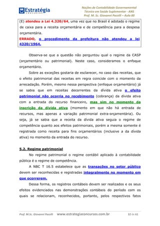 Noções de Contabilidade Governamental  
Técnico em Saúde Suplementar ‐ ANS 
Prof. M. Sc. Giovanni Pacelli – Aula 00
(E) atendeu a Lei 4.320/64, uma vez que no Brasil é adotado o regime
de caixa para a receita orçamentária e de competência para a despesa
orçamentária.
ERRADO, o procedimento da prefeitura não atendeu a lei
4320/1964.
Observa-se que a questão não perguntou qual o regime da CASP
(orçamentário ou patrimonial). Neste caso, consideramos o enfoque
orçamentário.
Sobre as exceções gostaria de esclarecer, no caso das receitas, que
o efeito patrimonial das receitas em regra coincide com o momento da
arrecadação. Porém, mesmo nessa perspectiva (enfoque orçamentário) já
se sabia que em receitas decorrentes da dívida ativa o efeito
patrimonial não ocorria no recebimento (cobrança) da dívida ativa
com a entrada do recurso financeiro, mas sim no momento da
inscrição da dívida ativa (momento em que não há entrada de
recursos, mas apenas a variação patrimonial extra-orçamentária). Ou
seja, já se sabia que a receita da dívida ativa seguia o regime de
competência quanto aos efeitos patrimoniais, porém a mesma somente é
registrada como receita para fins orçamentários (inclusive a da dívida
ativa) no momento da entrada do recurso.
5.2. Regime patrimonial
No regime patrimonial o regime contábil aplicado à contabilidade
pública é o regime de competência.
A NBC T 16.5 estabelece que as transações no setor público
devem ser reconhecidas e registradas integralmente no momento em
que ocorrerem.
Dessa forma, os registros contábeis devem ser realizados e os seus
efeitos evidenciados nas demonstrações contábeis do período com os
quais se relacionam, reconhecidos, portanto, pelos respectivos fatos
Prof. M.Sc. Giovanni Pacelli      www.estrategiaconcursos.com.br                           32 de 61
 