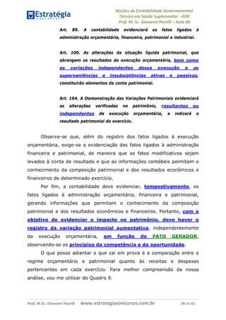 Noções de Contabilidade Governamental  
Técnico em Saúde Suplementar ‐ ANS 
Prof. M. Sc. Giovanni Pacelli – Aula 00
Art. 89. A contabilidade evidenciará os fatos ligados à
administração orçamentária, financeira, patrimonial e industrial.
Art. 100. As alterações da situação líquida patrimonial, que
abrangem os resultados da execução orçamentária, bem como
as variações independentes dessa execução e as
superveniências e insubsistências ativas e passivas,
constituirão elementos da conta patrimonial.
Art. 104. A Demonstração das Variações Patrimoniais evidenciará
as alterações verificadas no patrimônio, resultantes ou
independentes da execução orçamentária, e indicará o
resultado patrimonial do exercício.
Observa-se que, além do registro dos fatos ligados à execução
orçamentária, exige-se a evidenciação dos fatos ligados à administração
financeira e patrimonial, de maneira que os fatos modificativos sejam
levados à conta de resultado e que as informações contábeis permitam o
conhecimento da composição patrimonial e dos resultados econômicos e
financeiros de determinado exercício.
Por fim, a contabilidade deve evidenciar, tempestivamente, os
fatos ligados à administração orçamentária, financeira e patrimonial,
gerando informações que permitam o conhecimento da composição
patrimonial e dos resultados econômicos e financeiros. Portanto, com o
objetivo de evidenciar o impacto no patrimônio, deve haver o
registro da variação patrimonial aumentativa, independentemente
da execução orçamentária, em função do FATO GERADOR,
observando-se os princípios da competência e da oportunidade.
O que posso adiantar e que cai em prova é a comparação entre o
regime orçamentário e patrimonial quanto às receitas e despesas
pertencentes em cada exercício. Para melhor compreensão da nossa
análise, vou me utilizar do Quadro 9.
Prof. M.Sc. Giovanni Pacelli      www.estrategiaconcursos.com.br                           34 de 61
 