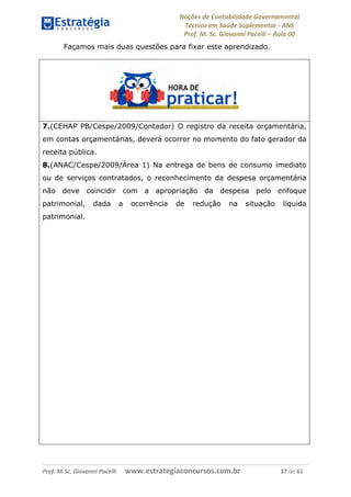 Noções de Contabilidade Governamental  
Técnico em Saúde Suplementar ‐ ANS 
Prof. M. Sc. Giovanni Pacelli – Aula 00
Façamos mais duas questões para fixar este aprendizado.
7.(CEHAP PB/Cespe/2009/Contador) O registro da receita orçamentária,
em contas orçamentárias, deverá ocorrer no momento do fato gerador da
receita pública.
8.(ANAC/Cespe/2009/Área 1) Na entrega de bens de consumo imediato
ou de serviços contratados, o reconhecimento da despesa orçamentária
não deve coincidir com a apropriação da despesa pelo enfoque
patrimonial, dada a ocorrência de redução na situação líquida
patrimonial.
Prof. M.Sc. Giovanni Pacelli      www.estrategiaconcursos.com.br                           37 de 61
 