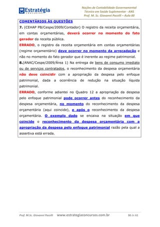 Noções de Contabilidade Governamental  
Técnico em Saúde Suplementar ‐ ANS 
Prof. M. Sc. Giovanni Pacelli – Aula 00
COMENTÁRIOS ÀS QUESTÕES
7. (CEHAP PB/Cespe/2009/Contador) O registro da receita orçamentária,
em contas orçamentárias, deverá ocorrer no momento do fato
gerador da receita pública.
ERRADO, o registro da receita orçamentária em contas orçamentárias
(regime orçamentário) deve ocorrer no momento da arrecadação e
não no momento do fato gerador que é inerente ao regime patrimonial.
8.(ANAC/Cespe/2009/Área 1) Na entrega de bens de consumo imediato
ou de serviços contratados, o reconhecimento da despesa orçamentária
não deve coincidir com a apropriação da despesa pelo enfoque
patrimonial, dada a ocorrência de redução na situação líquida
patrimonial.
ERRADO, conforme adiantei no Quadro 12 a apropriação da despesa
pelo enfoque patrimonial pode ocorrer antes do reconhecimento da
despesa orçamentária, no momento do reconhecimento da despesa
orçamentária (aqui coincide), e após o reconhecimento da despesa
orçamentária. O exemplo dado se encaixa na situação em que
coincide o reconhecimento da despesa orçamentária com a
apropriação da despesa pelo enfoque patrimonial razão pela qual a
assertiva está errada.
Prof. M.Sc. Giovanni Pacelli      www.estrategiaconcursos.com.br                           38 de 61
 