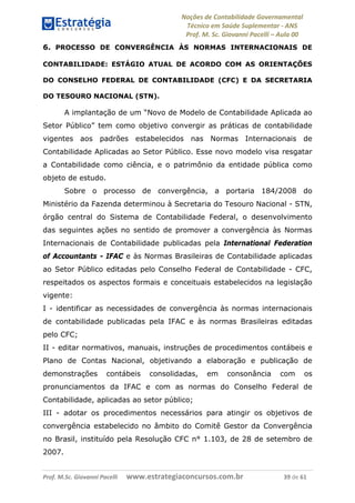Noções de Contabilidade Governamental  
Técnico em Saúde Suplementar ‐ ANS 
Prof. M. Sc. Giovanni Pacelli – Aula 00
6. PROCESSO DE CONVERGÊNCIA ÀS NORMAS INTERNACIONAIS DE
CONTABILIDADE: ESTÁGIO ATUAL DE ACORDO COM AS ORIENTAÇÕES
DO CONSELHO FEDERAL DE CONTABILIDADE (CFC) E DA SECRETARIA
DO TESOURO NACIONAL (STN).
A implantação de um “Novo de Modelo de Contabilidade Aplicada ao
Setor Público” tem como objetivo convergir as práticas de contabilidade
vigentes aos padrões estabelecidos nas Normas Internacionais de
Contabilidade Aplicadas ao Setor Público. Esse novo modelo visa resgatar
a Contabilidade como ciência, e o patrimônio da entidade pública como
objeto de estudo.
Sobre o processo de convergência, a portaria 184/2008 do
Ministério da Fazenda determinou à Secretaria do Tesouro Nacional - STN,
órgão central do Sistema de Contabilidade Federal, o desenvolvimento
das seguintes ações no sentido de promover a convergência às Normas
Internacionais de Contabilidade publicadas pela International Federation
of Accountants - IFAC e às Normas Brasileiras de Contabilidade aplicadas
ao Setor Público editadas pelo Conselho Federal de Contabilidade - CFC,
respeitados os aspectos formais e conceituais estabelecidos na legislação
vigente:
I - identificar as necessidades de convergência às normas internacionais
de contabilidade publicadas pela IFAC e às normas Brasileiras editadas
pelo CFC;
II - editar normativos, manuais, instruções de procedimentos contábeis e
Plano de Contas Nacional, objetivando a elaboração e publicação de
demonstrações contábeis consolidadas, em consonância com os
pronunciamentos da IFAC e com as normas do Conselho Federal de
Contabilidade, aplicadas ao setor público;
III - adotar os procedimentos necessários para atingir os objetivos de
convergência estabelecido no âmbito do Comitê Gestor da Convergência
no Brasil, instituído pela Resolução CFC n° 1.103, de 28 de setembro de
2007.
Prof. M.Sc. Giovanni Pacelli      www.estrategiaconcursos.com.br                           39 de 61
 