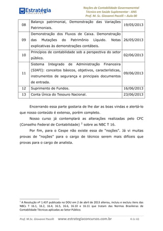 Noções de Contabilidade Governamental  
Técnico em Saúde Suplementar ‐ ANS 
Prof. M. Sc. Giovanni Pacelli – Aula 00
Prof. M.Sc. Giovanni Pacelli      www.estrategiaconcursos.com.br                           4 de 61
08
Balanço patrimonial, Demonstração das Variações
Patrimoniais.
19/05/2013
09
Demonstração dos Fluxos de Caixa. Demonstração
das Mutações do Patrimônio Líquido. Notas
explicativas às demonstrações contábeis.
26/05/2013
10
Princípios de contabilidade sob a perspectiva do setor
público.
02/06/2013
11
Sistema Integrado de Administração Financeira
(SIAFI): conceitos básicos, objetivos, características,
instrumentos de segurança e principais documentos
de entrada.
09/06/2013
12 Suprimento de Fundos. 16/06/2013
13 Conta Única do Tesouro Nacional. 23/06/2013
Encerrando essa parte gostaria de lhe dar as boas vindas e alertá-lo
que nosso conteúdo é extenso, porém completo.
Nosso curso já contemplará as alterações realizadas pelo CFC
(Conselho Federal de Contabilidade) 2
sobre as NBC T 16.
Por fim, para o Cespe não existe essa de “noções”. Já vi muitas
provas de “noções” para o cargo de técnico serem mais difíceis que
provas para o cargo de analista.
2
 A Resolução nº 1.437 publicada no DOU em 2 de abril de 2013 alterou, incluiu e excluiu itens das 
NBCs  T  16.1,  16.2,  16.4,  16.5,  16.6,  16.10  e  16.11  que  tratam  das  Normas  Brasileiras  de 
Contabilidade Técnicas aplicadas ao Setor Público. 
 