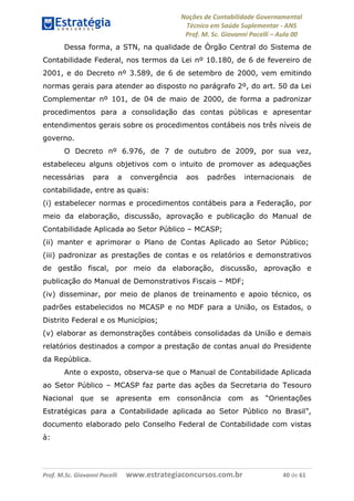 Noções de Contabilidade Governamental  
Técnico em Saúde Suplementar ‐ ANS 
Prof. M. Sc. Giovanni Pacelli – Aula 00
Dessa forma, a STN, na qualidade de Órgão Central do Sistema de
Contabilidade Federal, nos termos da Lei nº 10.180, de 6 de fevereiro de
2001, e do Decreto nº 3.589, de 6 de setembro de 2000, vem emitindo
normas gerais para atender ao disposto no parágrafo 2º, do art. 50 da Lei
Complementar nº 101, de 04 de maio de 2000, de forma a padronizar
procedimentos para a consolidação das contas públicas e apresentar
entendimentos gerais sobre os procedimentos contábeis nos três níveis de
governo.
O Decreto nº 6.976, de 7 de outubro de 2009, por sua vez,
estabeleceu alguns objetivos com o intuito de promover as adequações
necessárias para a convergência aos padrões internacionais de
contabilidade, entre as quais:
(i) estabelecer normas e procedimentos contábeis para a Federação, por
meio da elaboração, discussão, aprovação e publicação do Manual de
Contabilidade Aplicada ao Setor Público – MCASP;
(ii) manter e aprimorar o Plano de Contas Aplicado ao Setor Público;
(iii) padronizar as prestações de contas e os relatórios e demonstrativos
de gestão fiscal, por meio da elaboração, discussão, aprovação e
publicação do Manual de Demonstrativos Fiscais – MDF;
(iv) disseminar, por meio de planos de treinamento e apoio técnico, os
padrões estabelecidos no MCASP e no MDF para a União, os Estados, o
Distrito Federal e os Municípios;
(v) elaborar as demonstrações contábeis consolidadas da União e demais
relatórios destinados a compor a prestação de contas anual do Presidente
da República.
Ante o exposto, observa-se que o Manual de Contabilidade Aplicada
ao Setor Público – MCASP faz parte das ações da Secretaria do Tesouro
Nacional que se apresenta em consonância com as “Orientações
Estratégicas para a Contabilidade aplicada ao Setor Público no Brasil”,
documento elaborado pelo Conselho Federal de Contabilidade com vistas
à:
Prof. M.Sc. Giovanni Pacelli      www.estrategiaconcursos.com.br                           40 de 61
 
