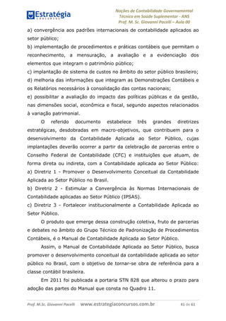 Noções de Contabilidade Governamental  
Técnico em Saúde Suplementar ‐ ANS 
Prof. M. Sc. Giovanni Pacelli – Aula 00
a) convergência aos padrões internacionais de contabilidade aplicados ao
setor público;
b) implementação de procedimentos e práticas contábeis que permitam o
reconhecimento, a mensuração, a avaliação e a evidenciação dos
elementos que integram o patrimônio público;
c) implantação de sistema de custos no âmbito do setor público brasileiro;
d) melhoria das informações que integram as Demonstrações Contábeis e
os Relatórios necessários à consolidação das contas nacionais;
e) possibilitar a avaliação do impacto das políticas públicas e da gestão,
nas dimensões social, econômica e fiscal, segundo aspectos relacionados
à variação patrimonial.
O referido documento estabelece três grandes diretrizes
estratégicas, desdobradas em macro-objetivos, que contribuem para o
desenvolvimento da Contabilidade Aplicada ao Setor Público, cujas
implantações deverão ocorrer a partir da celebração de parcerias entre o
Conselho Federal de Contabilidade (CFC) e instituições que atuam, de
forma direta ou indireta, com a Contabilidade aplicada ao Setor Público:
a) Diretriz 1 - Promover o Desenvolvimento Conceitual da Contabilidade
Aplicada ao Setor Público no Brasil.
b) Diretriz 2 - Estimular a Convergência às Normas Internacionais de
Contabilidade aplicadas ao Setor Público (IPSAS).
c) Diretriz 3 - Fortalecer institucionalmente a Contabilidade Aplicada ao
Setor Público.
O produto que emerge dessa construção coletiva, fruto de parcerias
e debates no âmbito do Grupo Técnico de Padronização de Procedimentos
Contábeis, é o Manual de Contabilidade Aplicada ao Setor Público.
Assim, o Manual de Contabilidade Aplicada ao Setor Público, busca
promover o desenvolvimento conceitual da contabilidade aplicada ao setor
público no Brasil, com o objetivo de tornar-se obra de referência para a
classe contábil brasileira.
Em 2011 foi publicada a portaria STN 828 que alterou o prazo para
adoção das partes do Manual que consta no Quadro 11.
Prof. M.Sc. Giovanni Pacelli      www.estrategiaconcursos.com.br                           41 de 61
 