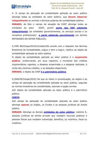 Noções de Contabilidade Governamental  
Técnico em Saúde Suplementar ‐ ANS 
Prof. M. Sc. Giovanni Pacelli – Aula 00 
4. O campo de aplicação da contabilidade aplicada ao setor público
abrange todas as entidades do setor público, que devem observar
integralmente as normas e técnicas próprias da contabilidade pública.
ERRADO, de fato o campo de atuação da CASP abrange todas as
entidades do setor (ESP), porém parte das ESP adotarão
integralmente (as entidades governamentais, os serviços sociais e os
conselhos profissionais) e parte adotarão parcialmente (as demais
ENTIDADES DO SETOR PÚBLICO).
5.(TRE BA/Cespe/2010/Contador)De acordo com o disposto nas Normas
Brasileiras de Contabilidade, julgue o item a seguir, relativo ao objeto da
contabilidade aplicada ao setor público.
O objeto da contabilidade aplicada ao setor público é o orçamento
público, evidenciando, em seus registros, o montante dos créditos
orçamentários vigentes, a despesa empenhada e a despesa realizada, à
conta dos mesmos créditos, e as dotações disponíveis.
ERRADO, o objeto da CASP é o patrimônio público.
6.(SAD/PE/Cespe/2010) No que se refere à conceituação, ao objeto e ao
campo de aplicação da contabilidade aplicada ao setor público, segundo
as normas brasileiras de contabilidade, assinale a opção correta.
a)O objeto da contabilidade aplicada ao setor público é o patrimônio
público.
CERTO.
b)O campo de aplicação da contabilidade aplicada ao setor público
abrange apenas os órgãos, os fundos e as pessoas jurídicas de direito
público.
ERRADO. Abrange as demais entidades do setor público: sistema S,
pessoas jurídicas de direito privado que recebam recursos públicos e
pessoas físicas que recebam subvenção, benefício, ou incentivo, fiscal ou
creditício.
Prof. M. Sc. Giovanni Pacelli       www.estrategiaconcursos.com.br                           49 de 61
 
