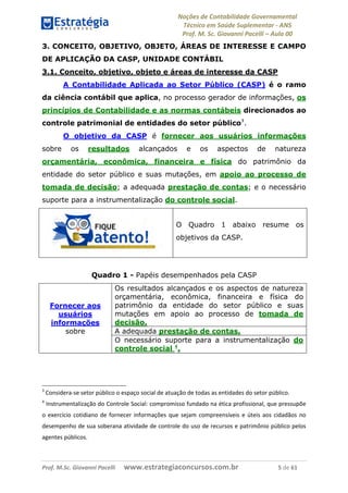 Noções de Contabilidade Governamental  
Técnico em Saúde Suplementar ‐ ANS 
Prof. M. Sc. Giovanni Pacelli – Aula 00
Prof. M.Sc. Giovanni Pacelli      www.estrategiaconcursos.com.br                           5 de 61
3. CONCEITO, OBJETIVO, OBJETO, ÁREAS DE INTERESSE E CAMPO
DE APLICAÇÃO DA CASP, UNIDADE CONTÁBIL
3.1. Conceito, objetivo, objeto e áreas de interesse da CASP
A Contabilidade Aplicada ao Setor Público (CASP) é o ramo
da ciência contábil que aplica, no processo gerador de informações, os
princípios de Contabilidade e as normas contábeis direcionados ao
controle patrimonial de entidades do setor público3
.
O objetivo da CASP é fornecer aos usuários informações
sobre os resultados alcançados e os aspectos de natureza
orçamentária, econômica, financeira e física do patrimônio da
entidade do setor público e suas mutações, em apoio ao processo de
tomada de decisão; a adequada prestação de contas; e o necessário
suporte para a instrumentalização do controle social.
O Quadro 1 abaixo resume os
objetivos da CASP.
Quadro 1 - Papéis desempenhados pela CASP
Os resultados alcançados e os aspectos de natureza
orçamentária, econômica, financeira e física do
patrimônio da entidade do setor público e suas
mutações em apoio ao processo de tomada de
decisão.
A adequada prestação de contas.
Fornecer aos
usuários
informações
sobre
O necessário suporte para a instrumentalização do
controle social 4
.
3
 Considera‐se setor público o espaço social de atuação de todas as entidades do setor público. 
4
 Instrumentalização do Controle Social: compromisso fundado na ética profissional, que pressupõe 
o exercício cotidiano de fornecer informações que sejam compreensíveis e úteis aos cidadãos no 
desempenho de sua soberana atividade de controle do uso de recursos e patrimônio público pelos 
agentes públicos. 
 
 
