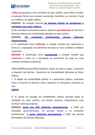 Noções de Contabilidade Governamental  
Técnico em Saúde Suplementar ‐ ANS 
Prof. M. Sc. Giovanni Pacelli – Aula 00 
c)Não se equiparam como entidade do setor público, para efeito contábil,
as pessoas físicas que recebam subvenção, benefício, ou incentivo, fiscal
ou creditício, de órgão público.
ERRADO. Na situação descrita as pessoas físicas se equiparam a
entidades dos setor público.
d) Os conselhos profissionais devem observar parcialmente as normas e
técnicas próprias da contabilidade aplicada ao setor público.
ERRADO. Os conselhos profissionais devem observar
integralmente.
e) É classificada como unificada a unidade contábil que representa a
soma ou a agregação do patrimônio de duas ou mais unidades contábeis
originárias.
ERRADO. É classificada como consolidada a unidade contábil que
representa a soma ou a agregação do patrimônio de duas ou mais
unidades contábeis originárias.
(MEC/UNIMPA/Cespe/2009/Contador) Julgue os itens a seguir, consoante
o disposto nas Normas Brasileiras de Contabilidade Aplicadas ao Setor
Público.
7. O objeto da contabilidade pública é o patrimônio público, entendido
como o conjunto de direitos e bens, tangíveis ou intangíveis, onerados ou
não.
CERTO.
8. O campo de atuação da contabilidade pública abrange todas as
entidades do setor público, que devem observar integralmente suas
normas e técnicas próprias.
ERRADO, parte das ESP adotarão integralmente a CASP (as
entidades governamentais, os serviços sociais e os conselhos
profissionais) e parte adotarão parcialmente a CASP (as demais
ENTIDADES DO SETOR PÚBLICO).
Prof. M. Sc. Giovanni Pacelli       www.estrategiaconcursos.com.br                           50 de 61
 
