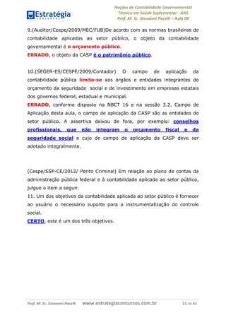 Noções de Contabilidade Governamental  
Técnico em Saúde Suplementar ‐ ANS 
Prof. M. Sc. Giovanni Pacelli – Aula 00 
9.(Auditor/Cespe/2009/MEC/FUB)De acordo com as normas brasileiras de
contabilidade aplicadas ao setor público, o objeto da contabilidade
governamental é o orçamento público.
ERRADO, o objeto da CASP é o patrimônio público.
10.(SEGER-ES/CESPE/2009/Contador) O campo de aplicação da
contabilidade pública limita-se aos órgãos e entidades integrantes do
orçamento da seguridade social e de investimento em empresas estatais
dos governos federal, estadual e municipal.
ERRADO, conforme disposto na NBCT 16 e na sessão 3.2. Campo de
Aplicação desta aula, o campo de aplicação da CASP são as entidades do
setor público. A assertiva deixou de fora, por exemplo: conselhos
profissionais, que não integram o orçamento fiscal e da
seguridade social e cujo de campo de aplicação da CASP deve ser
adotado integralmente.
(Cespe/SSP-CE/2012/ Perito Criminal) Em relação ao plano de contas da
administração pública federal e à contabilidade aplicada ao setor público,
julgue o item a seguir.
11. Um dos objetivos da contabilidade aplicada ao setor público é fornecer
ao usuário o necessário suporte para a instrumentalização do controle
social.
CERTO, este é um dos três objetivos.
Prof. M. Sc. Giovanni Pacelli       www.estrategiaconcursos.com.br                           51 de 61
 