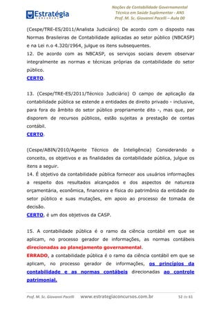 Noções de Contabilidade Governamental  
Técnico em Saúde Suplementar ‐ ANS 
Prof. M. Sc. Giovanni Pacelli – Aula 00 
(Cespe/TRE-ES/2011/Analista Judiciário) De acordo com o disposto nas
Normas Brasileiras de Contabilidade aplicadas ao setor público (NBCASP)
e na Lei n.o 4.320/1964, julgue os itens subsequentes.
12. De acordo com as NBCASP, os serviços sociais devem observar
integralmente as normas e técnicas próprias da contabilidade do setor
público.
CERTO.
13. (Cespe/TRE-ES/2011/Técnico Judiciário) O campo de aplicação da
contabilidade pública se estende a entidades de direito privado - inclusive,
para fora do âmbito do setor público propriamente dito -, mas que, por
disporem de recursos públicos, estão sujeitas a prestação de contas
contábil.
CERTO.
(Cespe/ABIN/2010/Agente Técnico de Inteligência) Considerando o
conceito, os objetivos e as finalidades da contabilidade pública, julgue os
itens a seguir.
14. É objetivo da contabilidade pública fornecer aos usuários informações
a respeito dos resultados alcançados e dos aspectos de natureza
orçamentária, econômica, financeira e física do patrimônio da entidade do
setor público e suas mutações, em apoio ao processo de tomada de
decisão.
CERTO, é um dos objetivos da CASP.
15. A contabilidade pública é o ramo da ciência contábil em que se
aplicam, no processo gerador de informações, as normas contábeis
direcionadas ao planejamento governamental.
ERRADO, a contabilidade pública é o ramo da ciência contábil em que se
aplicam, no processo gerador de informações, os princípios da
contabilidade e as normas contábeis direcionadas ao controle
patrimonial.
Prof. M. Sc. Giovanni Pacelli       www.estrategiaconcursos.com.br                           52 de 61
 