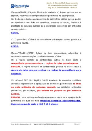 Noções de Contabilidade Governamental  
Técnico em Saúde Suplementar ‐ ANS 
Prof. M. Sc. Giovanni Pacelli – Aula 00 
(Cespe/ABIN/2010/Agente Técnico de Inteligência) Julgue os itens que se
seguem, relativos aos componentes do patrimônio no setor público.
16. Os bens e direitos componentes do patrimônio público devem portar
ou representar um fluxo de benefícios, presente ou futuro, inerente à
prestação de serviços públicos ou à exploração econômica por entidades
do setor público.
CERTO.
17. O patrimônio público é estruturado em três grupos: ativos, passivos e
patrimônio líquido.
CERTO.
(Cespe/TCU/2011/AFCE) Julgue os itens consecutivos, referentes à
análise das demonstrações contábeis do setor público.
18. O regime contábil da contabilidade pública no Brasil adota a
competência para as receitas e o regime de caixa para despesas.
ERRADO, o regime contábil da contabilidade pública no Brasil adota o
regime de caixa para as receitas e o regime de competência para
despesas.
19. (Cespe/ TRT 10ª Região/ 2013/ Analista) As unidades contábeis
unificadas representam a agregação de elementos patrimoniais de duas
ou mais unidades de natureza contábil. As entidades unificadas
podem ser, por exemplo, por esferas de governo ou por natureza
jurídica.
ERRADO, uma unidade unificada representa a soma ou a agregação do
patrimônio de duas ou mais Unidades Contábeis Descentralizadas.
Quanto à segunda parte a NBC T 16 é silente.
Prof. M. Sc. Giovanni Pacelli       www.estrategiaconcursos.com.br                           53 de 61
 
