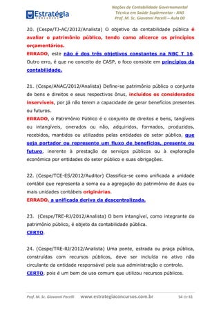 Noções de Contabilidade Governamental  
Técnico em Saúde Suplementar ‐ ANS 
Prof. M. Sc. Giovanni Pacelli – Aula 00 
20. (Cespe/TJ-AC/2012/Analista) O objetivo da contabilidade pública é
avaliar o patrimônio público, tendo como alicerce os princípios
orçamentários.
ERRADO, este não é dos três objetivos constantes na NBC T 16.
Outro erro, é que no conceito de CASP, o foco consiste em princípios da
contabilidade.
21. (Cespe/ANAC/2012/Analista) Define-se patrimônio público o conjunto
de bens e direitos e seus respectivos ônus, incluídos os considerados
inservíveis, por já não terem a capacidade de gerar benefícios presentes
ou futuros.
ERRADO, o Patrimônio Público é o conjunto de direitos e bens, tangíveis
ou intangíveis, onerados ou não, adquiridos, formados, produzidos,
recebidos, mantidos ou utilizados pelas entidades do setor público, que
seja portador ou represente um fluxo de benefícios, presente ou
futuro, inerente à prestação de serviços públicos ou à exploração
econômica por entidades do setor público e suas obrigações.
22. (Cespe/TCE-ES/2012/Auditor) Classifica-se como unificada a unidade
contábil que representa a soma ou a agregação do patrimônio de duas ou
mais unidades contábeis originárias.
ERRADO, a unificada deriva da descentralizada.
23. (Cespe/TRE-RJ/2012/Analista) O bem intangível, como integrante do
patrimônio público, é objeto da contabilidade pública.
CERTO.
24. (Cespe/TRE-RJ/2012/Analista) Uma ponte, estrada ou praça pública,
construídas com recursos públicos, deve ser incluída no ativo não
circulante da entidade responsável pela sua administração e controle.
CERTO, pois é um bem de uso comum que utilizou recursos públicos.
Prof. M. Sc. Giovanni Pacelli       www.estrategiaconcursos.com.br                           54 de 61
 
