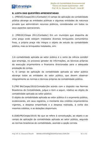 Noções de Contabilidade Governamental  
Técnico em Saúde Suplementar ‐ ANS 
Prof. M. Sc. Giovanni Pacelli – Aula 00 
8. LISTA DAS QUESTÕES APRESENTADAS
1. (PREVIC/Cespe/2011/Contador) O campo de aplicação da contabilidade
pública abrange as entidades públicas e algumas entidades de natureza
privada que administram recursos públicos, consideradas em todos os
seus aspectos operacionais.
2. (PREVIC/Cespe 2011/Contador) Em um município que disponha de
uma praça onde estejam instalados diversos brinquedos comunitários
fixos, a própria praça não integra o objeto de estudo da contabilidade
pública, mas os brinquedos instalados, sim.
3.A contabilidade aplicada ao setor público é o ramo da ciência contábil
que emprega, no processo gerador de informações, as técnicas próprias
da execução orçamentária e financeira direcionadas para a adequada
prestação de contas.
4. O campo de aplicação da contabilidade aplicada ao setor público
abrange todas as entidades do setor público, que devem observar
integralmente as normas e técnicas próprias da contabilidade pública.
5.(TRE BA/Cespe/2010/Contador)De acordo com o disposto nas Normas
Brasileiras de Contabilidade, julgue o item a seguir, relativo ao objeto da
contabilidade aplicada ao setor público.
O objeto da contabilidade aplicada ao setor público é o orçamento público,
evidenciando, em seus registros, o montante dos créditos orçamentários
vigentes, a despesa empenhada e a despesa realizada, à conta dos
mesmos créditos, e as dotações disponíveis.
6.(SAD/PE/Cespe/2010) No que se refere à conceituação, ao objeto e ao
campo de aplicação da contabilidade aplicada ao setor público, segundo
as normas brasileiras de contabilidade, assinale a opção correta.
Prof. M. Sc. Giovanni Pacelli       www.estrategiaconcursos.com.br                           56 de 61
 