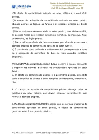 Noções de Contabilidade Governamental  
Técnico em Saúde Suplementar ‐ ANS 
Prof. M. Sc. Giovanni Pacelli – Aula 00 
a)O objeto da contabilidade aplicada ao setor público é o patrimônio
público.
b)O campo de aplicação da contabilidade aplicada ao setor público
abrange apenas os órgãos, os fundos e as pessoas jurídicas de direito
público.
c)Não se equiparam como entidade do setor público, para efeito contábil,
as pessoas físicas que recebam subvenção, benefício, ou incentivo, fiscal
ou creditício, de órgão público.
d) Os conselhos profissionais devem observar parcialmente as normas e
técnicas próprias da contabilidade aplicada ao setor público.
e) É classificada como unificada a unidade contábil que representa a soma
ou a agregação do patrimônio de duas ou mais unidades contábeis
originárias.
(MEC/UNIMPA/Cespe/2009/Contador) Julgue os itens a seguir, consoante
o disposto nas Normas Brasileiras de Contabilidade Aplicadas ao Setor
Público.
7. O objeto da contabilidade pública é o patrimônio público, entendido
como o conjunto de direitos e bens, tangíveis ou intangíveis, onerados ou
não.
8. O campo de atuação da contabilidade pública abrange todas as
entidades do setor público, que devem observar integralmente suas
normas e técnicas próprias.
9.(Auditor/Cespe/2009/MEC/FUB)De acordo com as normas brasileiras de
contabilidade aplicadas ao setor público, o objeto da contabilidade
governamental é o orçamento público.
Prof. M. Sc. Giovanni Pacelli       www.estrategiaconcursos.com.br                           57 de 61
 