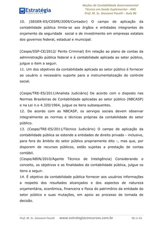 Noções de Contabilidade Governamental  
Técnico em Saúde Suplementar ‐ ANS 
Prof. M. Sc. Giovanni Pacelli – Aula 00 
10. (SEGER-ES/CESPE/2009/Contador) O campo de aplicação da
contabilidade pública limita-se aos órgãos e entidades integrantes do
orçamento da seguridade social e de investimento em empresas estatais
dos governos federal, estadual e municipal.
(Cespe/SSP-CE/2012/ Perito Criminal) Em relação ao plano de contas da
administração pública federal e à contabilidade aplicada ao setor público,
julgue o item a seguir.
11. Um dos objetivos da contabilidade aplicada ao setor público é fornecer
ao usuário o necessário suporte para a instrumentalização do controle
social.
(Cespe/TRE-ES/2011/Analista Judiciário) De acordo com o disposto nas
Normas Brasileiras de Contabilidade aplicadas ao setor público (NBCASP)
e na Lei n.o 4.320/1964, julgue os itens subsequentes.
12. De acordo com as NBCASP, os serviços sociais devem observar
integralmente as normas e técnicas próprias da contabilidade do setor
público.
13. (Cespe/TRE-ES/2011/Técnico Judiciário) O campo de aplicação da
contabilidade pública se estende a entidades de direito privado - inclusive,
para fora do âmbito do setor público propriamente dito -, mas que, por
disporem de recursos públicos, estão sujeitas a prestação de contas
contábil.
(Cespe/ABIN/2010/Agente Técnico de Inteligência) Considerando o
conceito, os objetivos e as finalidades da contabilidade pública, julgue os
itens a seguir.
14. É objetivo da contabilidade pública fornecer aos usuários informações
a respeito dos resultados alcançados e dos aspectos de natureza
orçamentária, econômica, financeira e física do patrimônio da entidade do
setor público e suas mutações, em apoio ao processo de tomada de
decisão.
Prof. M. Sc. Giovanni Pacelli       www.estrategiaconcursos.com.br                           58 de 61
 