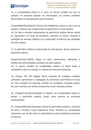 Noções de Contabilidade Governamental  
Técnico em Saúde Suplementar ‐ ANS 
Prof. M. Sc. Giovanni Pacelli – Aula 00 
15. A contabilidade pública é o ramo da ciência contábil em que se
aplicam, no processo gerador de informações, as normas contábeis
direcionadas ao planejamento governamental.
(Cespe/ABIN/2010/Agente Técnico de Inteligência) Julgue os itens que se
seguem, relativos aos componentes do patrimônio no setor público.
16. Os bens e direitos componentes do patrimônio público devem portar
ou representar um fluxo de benefícios, presente ou futuro, inerente à
prestação de serviços públicos ou à exploração econômica por entidades
do setor público.
17. O patrimônio público é estruturado em três grupos: ativos, passivos e
patrimônio líquido.
(Cespe/TCU/2011/AFCE) Julgue os itens consecutivos, referentes à
análise das demonstrações contábeis do setor público.
18. O regime contábil da contabilidade pública no Brasil adota a
competência para as receitas e o regime de caixa para despesas.
19. (Cespe/ TRT 10ª Região/ 2013/ Analista) As unidades contábeis
unificadas representam a agregação de elementos patrimoniais de duas
ou mais unidades de natureza contábil. As entidades unificadas podem
ser, por exemplo, por esferas de governo ou por natureza jurídica.
20. (Cespe/TJ-AC/2012/Analista) O objetivo da contabilidade pública é
avaliar o patrimônio público, tendo como alicerce os princípios
orçamentários.
21. (Cespe/ANAC/2012/Analista) Define-se patrimônio público o conjunto
de bens e direitos e seus respectivos ônus, incluídos os considerados
inservíveis, por já não terem a capacidade de gerar benefícios presentes
ou futuros.
Prof. M. Sc. Giovanni Pacelli       www.estrategiaconcursos.com.br                           59 de 61
 