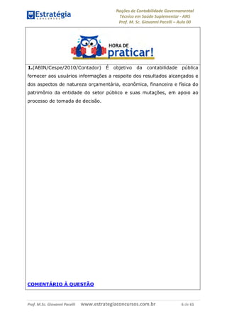 Noções de Contabilidade Governamental  
Técnico em Saúde Suplementar ‐ ANS 
Prof. M. Sc. Giovanni Pacelli – Aula 00
Prof. M.Sc. Giovanni Pacelli      www.estrategiaconcursos.com.br                           6 de 61
1.(ABIN/Cespe/2010/Contador) É objetivo da contabilidade pública
fornecer aos usuários informações a respeito dos resultados alcançados e
dos aspectos de natureza orçamentária, econômica, financeira e física do
patrimônio da entidade do setor público e suas mutações, em apoio ao
processo de tomada de decisão.
COMENTÁRIO À QUESTÃO
 