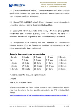 Noções de Contabilidade Governamental  
Técnico em Saúde Suplementar ‐ ANS 
Prof. M. Sc. Giovanni Pacelli – Aula 00 
22. (Cespe/TCE-ES/2012/Auditor) Classifica-se como unificada a unidade
contábil que representa a soma ou a agregação do patrimônio de duas ou
mais unidades contábeis originárias.
23. (Cespe/TRE-RJ/2012/Analista) O bem intangível, como integrante do
patrimônio público, é objeto da contabilidade pública.
24. (Cespe/TRE-RJ/2012/Analista) Uma ponte, estrada ou praça pública,
construídas com recursos públicos, deve ser incluída no ativo não
circulante da entidade responsável pela sua administração e controle.
25. (Cespe/SSP-CE/2012/Perito) Um dos objetivos da contabilidade
aplicada ao setor público é fornecer ao usuário o necessário suporte para
a instrumentalização do controle social.
Gabarito das questões de apresentadas
1-Errado 2-Errado 3-Errado 4-Errado 5-Errado
6-A 7-Certo 8-Errado 9-Errado 10-Errado
11-Certo 12-Certo 13-Certo 14-Certo 15-Errado
16-Certo 17-Certo 18-Errado 19-Errado 20-Errado
21-Errado 22-Errado 23-Certo 24-Certo 25-Certo
Pessoal o prazer foi meu. Até a próxima aula.
Abraços.
Prof. M. Sc. Giovanni Pacelli
Informo que aqueles que forem realizar provas da Banca Cespe podem adquirir
meu livro da editora Elsevier: questões comentadas de AFO e Contabilidade
Pública.
 http://www.elsevier.com.br/site/institucional/Minha‐pagina‐autor.aspx?seg=1&aid=88733 
Prof. M. Sc. Giovanni Pacelli       www.estrategiaconcursos.com.br                           60 de 61
 