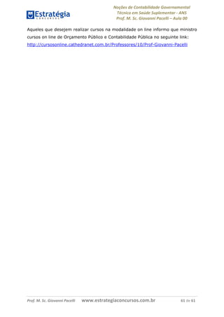 Noções de Contabilidade Governamental  
Técnico em Saúde Suplementar ‐ ANS 
Prof. M. Sc. Giovanni Pacelli – Aula 00 
Prof. M. Sc. Giovanni Pacelli       www.estrategiaconcursos.com.br                           61 de 61
Aqueles que desejem realizar cursos na modalidade on line informo que ministro
cursos on line de Orçamento Público e Contabilidade Pública no seguinte link:
http://cursosonline.cathedranet.com.br/Professores/10/Prof-Giovanni-Pacelli
 