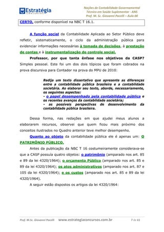 Noções de Contabilidade Governamental  
Técnico em Saúde Suplementar ‐ ANS 
Prof. M. Sc. Giovanni Pacelli – Aula 00
CERTO, conforme disponível na NBC T 16.1.
A função social da Contabilidade Aplicada ao Setor Público deve
refletir, sistematicamente, o ciclo da administração pública para
evidenciar informações necessárias à tomada de decisões, à prestação
de contas e à instrumentalização do controle social.
Professor, por que tanta ênfase nos objetivos da CASP?
Simples pessoal. Este foi um dos dois tópicos que foram cobrados na
prova discursiva para Contador na prova do MPU de 2010:
Redija um texto dissertativo que apresente as diferenças
entre a contabilidade pública brasileira e a contabilidade
societária. Ao elaborar seu texto, aborde, necessariamente,
os seguintes aspectos:
- o papel desempenhado pela contabilidade pública e
os recentes avanços da contabilidade societária;
- as possíveis perspectivas de desenvolvimento da
contabilidade pública brasileira.
Dessa forma, nas redações em que ajudei meus alunos a
elaborarem recursos, observei que quem ficou mais próximo dos
conceitos ilustrados no Quadro anterior teve melhor desempenho.
Quanto ao objeto da contabilidade pública ele é apenas um: O
PATRIMÔNIO PÚBLICO.
Antes da publicação da NBC T 16 costumeiramente considerava-se
que a CASP possuía quatro objetos: o patrimônio (amparado nos art. 85
e 89 da lei 4320/1964); o orçamento Público (amparado nos art. 85 e
89 da lei 4320/1964); os atos administrativos (amparado nos art. 87 e
105 da lei 4320/1964); e os custos (amparado nos art. 85 e 89 da lei
4320/1964).
A seguir estão dispostos os artigos da lei 4320/1964:
Prof. M.Sc. Giovanni Pacelli      www.estrategiaconcursos.com.br                           7 de 61
 