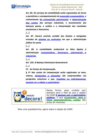 Noções de Contabilidade Governamental  
Técnico em Saúde Suplementar ‐ ANS 
Prof. M. Sc. Giovanni Pacelli – Aula 00
Art. 85. Os serviços de contabilidade serão organizados de forma
a permitirem o acompanhamento da execução orçamentária, o
conhecimento da composição patrimonial, a determinação
dos custos dos serviços industriais, o levantamento dos
balanços gerais, a análise e a interpretação dos resultados
econômicos e financeiros.
[...]
Art. 87. Haverá controle contábil dos direitos e obrigações
oriundos de ajustes ou contratos em que a administração
pública for parte.
[...]
Art. 89. A contabilidade evidenciará os fatos ligados à
administração orçamentária, financeira, patrimonial e
industrial.
[...]
Art. 105. O Balanço Patrimonial demonstrará:
[...]
VI - As Contas de Compensação.
§ 5º Nas contas de compensação serão registrados os bens,
valores, obrigações e situações não compreendidas nos
parágrafos anteriores e que, imediata ou indiretamente,
possam vir a afetar o patrimônio.
Dessa forma, peço cuidado que
atentem para o fato de que o objeto
da CASP é apenas um: o patrimônio
público; e que orçamento, atos e
fatos administrativos, custos são
áreas de interesse.
Mais uma questãozinha, agora sobre o objeto da CASP.
Prof. M.Sc. Giovanni Pacelli      www.estrategiaconcursos.com.br                           8 de 61
 