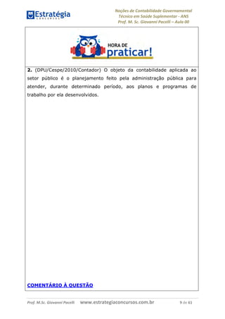 Noções de Contabilidade Governamental  
Técnico em Saúde Suplementar ‐ ANS 
Prof. M. Sc. Giovanni Pacelli – Aula 00
Prof. M.Sc. Giovanni Pacelli      www.estrategiaconcursos.com.br                           9 de 61
2. (DPU/Cespe/2010/Contador) O objeto da contabilidade aplicada ao
setor público é o planejamento feito pela administração pública para
atender, durante determinado período, aos planos e programas de
trabalho por ela desenvolvidos.
COMENTÁRIO À QUESTÃO
 