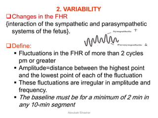 2. VARIABILITY
Changes in the FHR
{interaction of the sympathetic and parasympathetic
systems of the fetus}.
Define:
 Fluctuations in the FHR of more than 2 cycles
pm or greater
 Amplitude=distance between the highest point
and the lowest point of each of the fluctuation
 These fluctuations are irregular in amplitude and
frequency.
 The baseline must be for a minimum of 2 min in
any 10-min segment
Aboubakr Elnashar
 
