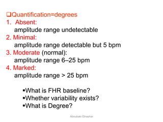 Quantification=degrees
1. Absent:
amplitude range undetectable
2. Minimal:
amplitude range detectable but 5 bpm
3. Moderate (normal):
amplitude range 6–25 bpm
4. Marked:
amplitude range > 25 bpm
What is FHR baseline?
Whether variability exists?
What is Degree?
Aboubakr Elnashar
 