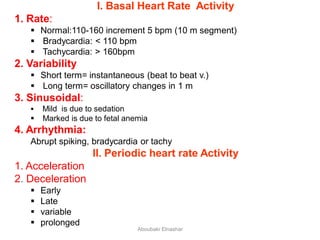 I. Basal Heart Rate Activity
1. Rate:
 Normal:110-160 increment 5 bpm (10 m segment)
 Bradycardia: < 110 bpm
 Tachycardia: > 160bpm
2. Variability
 Short term= instantaneous (beat to beat v.)
 Long term= oscillatory changes in 1 m
3. Sinusoidal:
 Mild is due to sedation
 Marked is due to fetal anemia
4. Arrhythmia:
Abrupt spiking, bradycardia or tachy
II. Periodic heart rate Activity
1. Acceleration
2. Deceleration
 Early
 Late
 variable
 prolonged
Aboubakr Elnashar
 