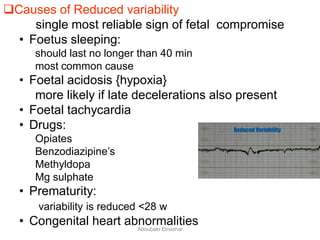 Causes of Reduced variability
single most reliable sign of fetal compromise
• Foetus sleeping:
should last no longer than 40 min
most common cause
• Foetal acidosis {hypoxia}
more likely if late decelerations also present
• Foetal tachycardia
• Drugs:
Opiates
Benzodiazipine’s
Methyldopa
Mg sulphate
• Prematurity:
variability is reduced <28 w
• Congenital heart abnormalitiesAboubakr Elnashar
 