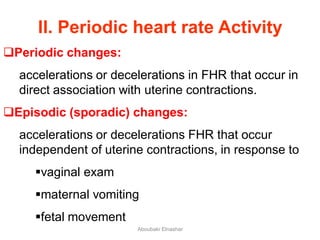 II. Periodic heart rate Activity
Periodic changes:
accelerations or decelerations in FHR that occur in
direct association with uterine contractions.
Episodic (sporadic) changes:
accelerations or decelerations FHR that occur
independent of uterine contractions, in response to
vaginal exam
maternal vomiting
fetal movement
Aboubakr Elnashar
 
