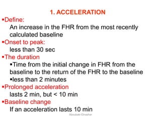 1. ACCELERATION
Define:
An increase in the FHR from the most recently
calculated baseline
Onset to peak:
less than 30 sec
The duration
Time from the initial change in FHR from the
baseline to the return of the FHR to the baseline
less than 2 minutes
Prolonged acceleration
lasts 2 min, but < 10 min
Baseline change
If an acceleration lasts 10 min
Aboubakr Elnashar
 