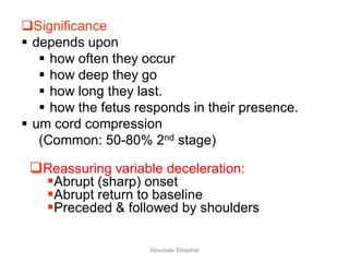 Significance
 depends upon
 how often they occur
 how deep they go
 how long they last.
 how the fetus responds in their presence.
 um cord compression
(Common: 50-80% 2nd stage)
Reassuring variable deceleration:
Abrupt (sharp) onset
Abrupt return to baseline
Preceded & followed by shoulders
Aboubakr Elnashar
 