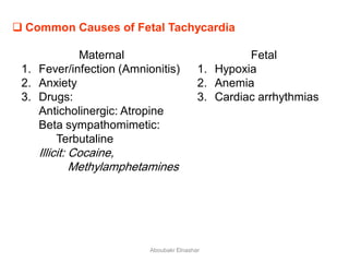  Common Causes of Fetal Tachycardia
Maternal
1. Fever/infection (Amnionitis)
2. Anxiety
3. Drugs:
Anticholinergic: Atropine
Beta sympathomimetic:
Terbutaline
Illicit: Cocaine,
Methylamphetamines
Fetal
1. Hypoxia
2. Anemia
3. Cardiac arrhythmias
Aboubakr Elnashar
 